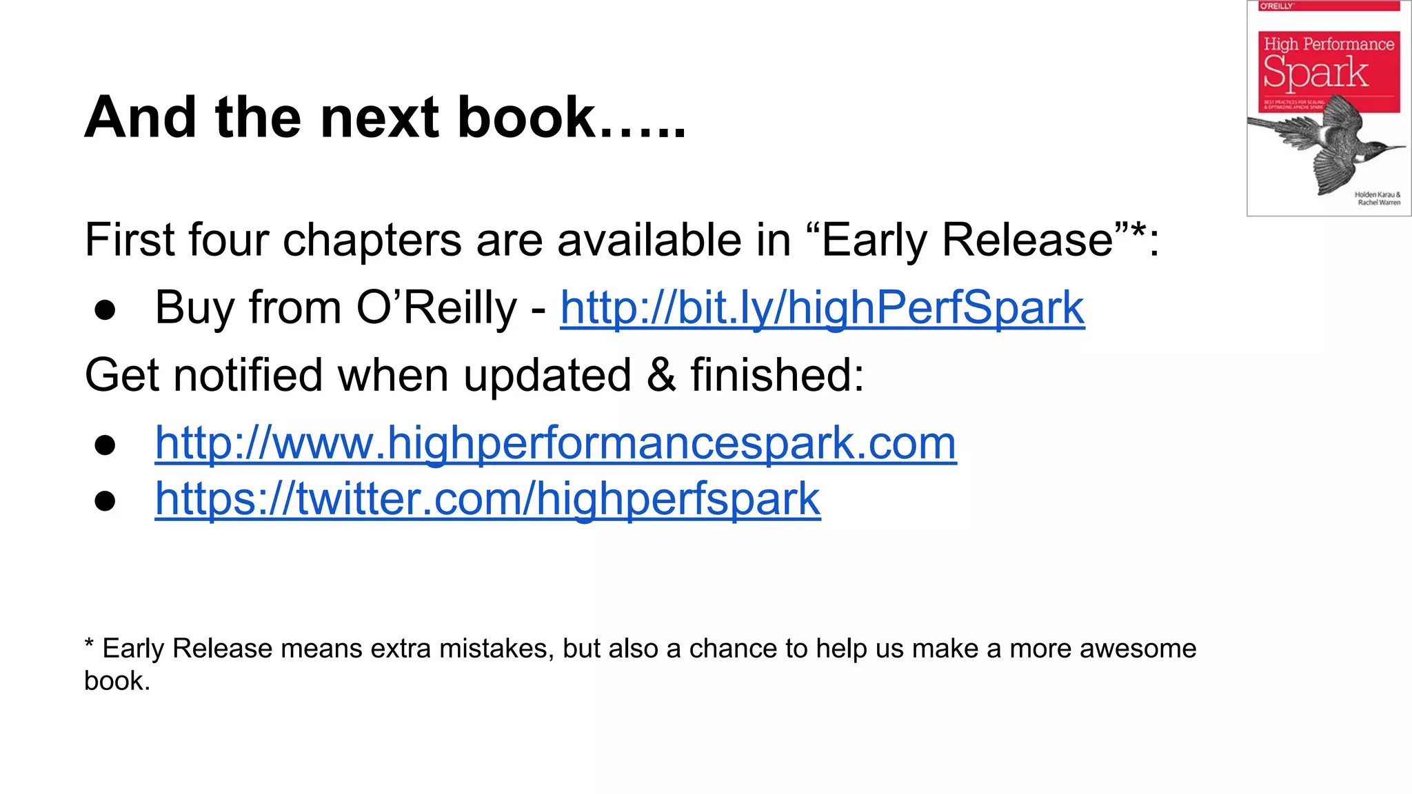 And the next book…..
First four chapters are available in “Early Release”*:
● Buy from O’Reilly - http://bit.ly/highPerfSpark
Get notified when updated & finished:
● http://www.highperformancespark.com
● https://twitter.com/highperfspark
* Early Release means extra mistakes, but also a chance to help us make a more awesome
book.
 