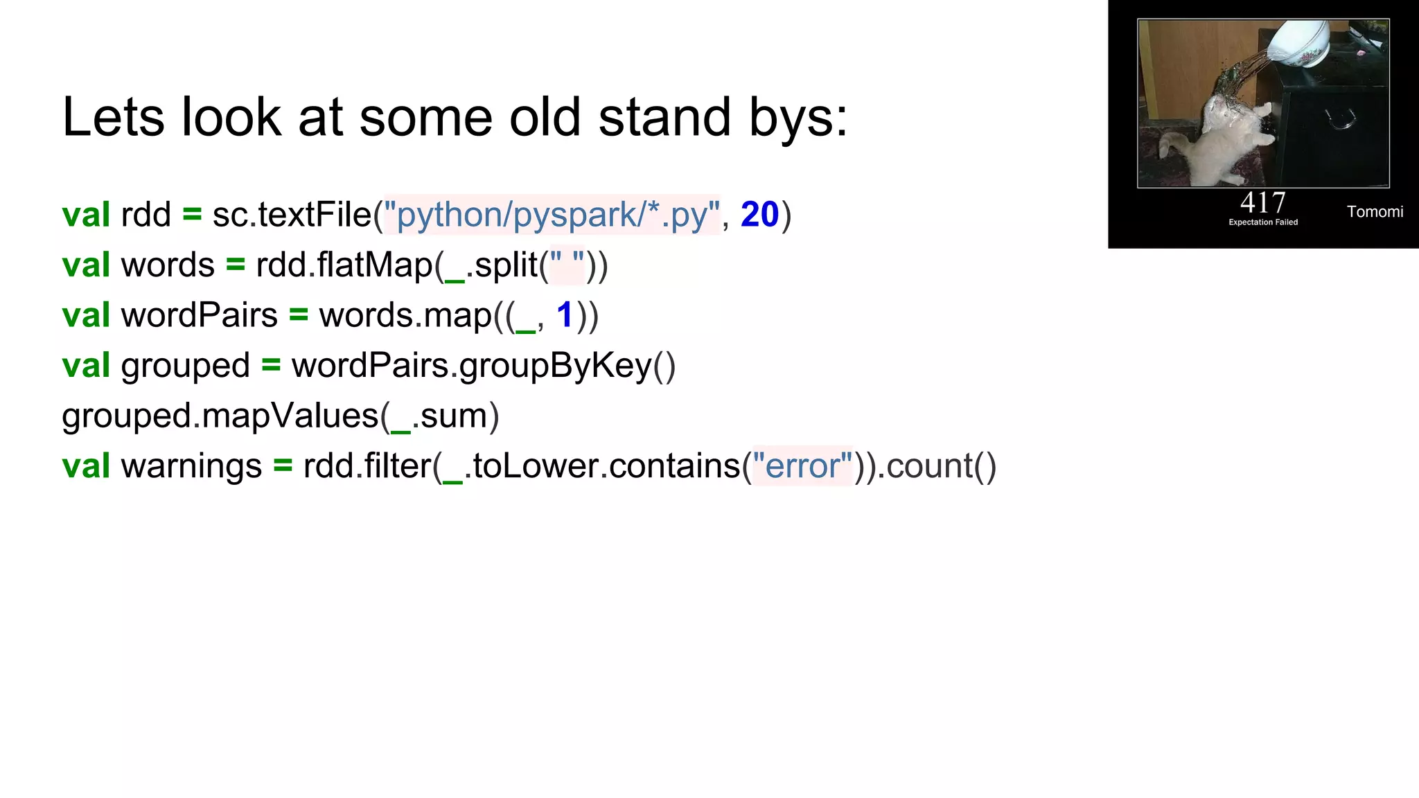 Lets look at some old stand bys:
val rdd = sc.textFile("python/pyspark/*.py", 20)
val words = rdd.flatMap(_.split(" "))
val wordPairs = words.map((_, 1))
val grouped = wordPairs.groupByKey()
grouped.mapValues(_.sum)
val warnings = rdd.filter(_.toLower.contains("error")).count()
Tomomi
 