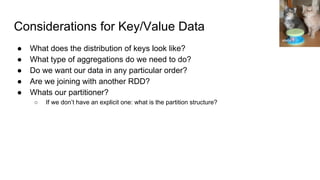 Considerations for Key/Value Data
● What does the distribution of keys look like?
● What type of aggregations do we need to do?
● Do we want our data in any particular order?
● Are we joining with another RDD?
● Whats our partitioner?
○ If we don’t have an explicit one: what is the partition structure?
eleda 1
 