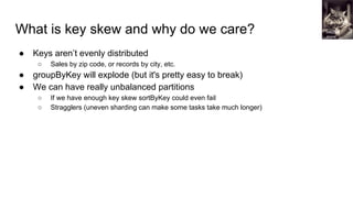 What is key skew and why do we care?
● Keys aren’t evenly distributed
○ Sales by zip code, or records by city, etc.
● groupByKey will explode (but it's pretty easy to break)
● We can have really unbalanced partitions
○ If we have enough key skew sortByKey could even fail
○ Stragglers (uneven sharding can make some tasks take much longer)
Mitchell
Joyce
 