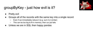 groupByKey - just how evil is it?
● Pretty evil
● Groups all of the records with the same key into a single record
○ Even if we immediately reduce it (e.g. sum it or similar)
○ This can be too big to fit in memory, then our job fails
● Unless we are in SQL then happy pandas
PROgeckoam
 