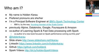 Who am I?
● My name is Holden Karau
● Prefered pronouns are she/her
● I’m a Principal Software Engineer at IBM’s Spark Technology Center
○ IBM is, by the way, founding member of the Scala Center
● previously Alpine, Databricks, Google, Foursquare & Amazon
● co-author of Learning Spark & Fast Data processing with Spark
○ co-author of a new book focused on Spark performance coming out this year*
● @holdenkarau
● Slide share http://www.slideshare.net/hkarau
● Linkedin https://www.linkedin.com/in/holdenkarau
● Github https://github.com/holdenk
● Spark Videos http://bit.ly/holdenSparkVideos
 