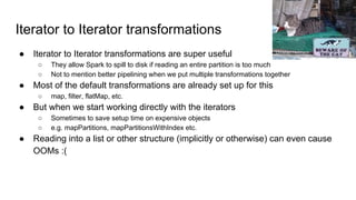 Iterator to Iterator transformations
● Iterator to Iterator transformations are super useful
○ They allow Spark to spill to disk if reading an entire partition is too much
○ Not to mention better pipelining when we put multiple transformations together
● Most of the default transformations are already set up for this
○ map, filter, flatMap, etc.
● But when we start working directly with the iterators
○ Sometimes to save setup time on expensive objects
○ e.g. mapPartitions, mapPartitionsWithIndex etc.
● Reading into a list or other structure (implicitly or otherwise) can even cause
OOMs :(
Christian Heilmann
 