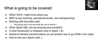 What is going to be covered:
● What I think I might know about you
● RDD re-use (caching, persistence levels, and checkpointing)
● Working with key/value data
○ Why group key is evil and what we can do about it
● When Spark SQL can be amazing and wonderful
● A brief introduction to Datasets (new in Spark 1.6)
● Iterator-to-Iterator transformations (or yet another way to go OOM in the night)
● How to test your Spark code :)
Torsten Reuschling
 