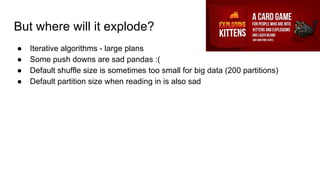 But where will it explode?
● Iterative algorithms - large plans
● Some push downs are sad pandas :(
● Default shuffle size is sometimes too small for big data (200 partitions)
● Default partition size when reading in is also sad
 