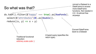So what was that?
ds.toDF().filter($"happy" === true).as[RawPanda].
select($"attributes"(0).as[Double]).
reduce((x, y) => x + y)
convert a Dataset to a
DataFrame to access
more DataFrame
functions. Not needed in
2.0 + & almost free
anyways
Convert DataFrame
back to a Dataset
A typed query (specifies the
return type).Traditional functional
reduction:
arbitrary scala code :)
 