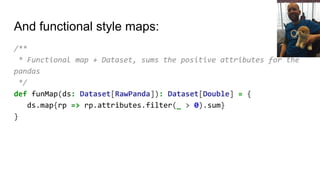 And functional style maps:
/**
* Functional map + Dataset, sums the positive attributes for the
pandas
*/
def funMap(ds: Dataset[RawPanda]): Dataset[Double] = {
ds.map{rp => rp.attributes.filter(_ > 0).sum}
}
 