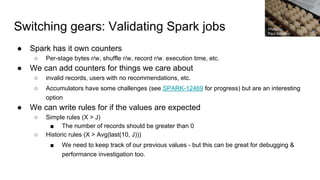 Switching gears: Validating Spark jobs
● Spark has it own counters
○ Per-stage bytes r/w, shuffle r/w, record r/w. execution time, etc.
● We can add counters for things we care about
○ invalid records, users with no recommendations, etc.
○ Accumulators have some challenges (see SPARK-12469 for progress) but are an interesting
option
● We can write rules for if the values are expected
○ Simple rules (X > J)
■ The number of records should be greater than 0
○ Historic rules (X > Avg(last(10, J)))
■ We need to keep track of our previous values - but this can be great for debugging &
performance investigation too.
Photo by:
Paul Schadler
 
