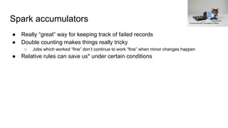 Spark accumulators
● Really “great” way for keeping track of failed records
● Double counting makes things really tricky
○ Jobs which worked “fine” don’t continue to work “fine” when minor changes happen
● Relative rules can save us* under certain conditions
Found Animals Foundation Follow
 