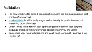 Validation
● For now checking file sizes & execution time seem like the most common best
practice (from survey)
● spark-validator is still in early stages and not ready for production use but
interesting proof of concept
● Doesn’t need to be done in your Spark job (can be done in your scripting
language of choice with whatever job control system you are using)
● Sometimes your rules will miss-fire and you’ll need to manually approve a job
- that is ok!
Photo by:
Paul Schadler
 