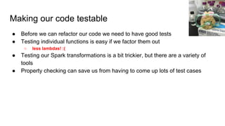 Making our code testable
● Before we can refactor our code we need to have good tests
● Testing individual functions is easy if we factor them out
○ less lambdas! :(
● Testing our Spark transformations is a bit trickier, but there are a variety of
tools
● Property checking can save us from having to come up lots of test cases
 