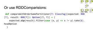 Or use RDDComparisions:
def compareWithOrderSamePartitioner[T: ClassTag](expected: RDD
[T], result: RDD[T]): Option[(T, T)] = {
expected.zip(result).filter{case (x, y) => x != y}.take(1).
headOption
}
Matti Mattila
 