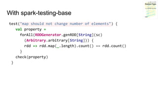 With spark-testing-base
test("map should not change number of elements") {
val property =
forAll(RDDGenerator.genRDD[String](sc)
(Arbitrary.arbitrary[String])) {
rdd => rdd.map(_.length).count() == rdd.count()
}
check(property)
}
 