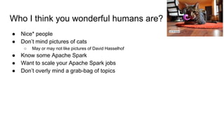 Who I think you wonderful humans are?
● Nice* people
● Don’t mind pictures of cats
○ May or may not like pictures of David Hasselhof
● Know some Apache Spark
● Want to scale your Apache Spark jobs
● Don’t overly mind a grab-bag of topics
Lori Erickson
 
