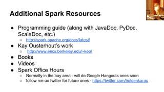 Additional Spark Resources
● Programming guide (along with JavaDoc, PyDoc,
ScalaDoc, etc.)
○ http://spark.apache.org/docs/latest/
● Kay Ousterhout’s work
○ http://www.eecs.berkeley.edu/~keo/
● Books
● Videos
● Spark Office Hours
○ Normally in the bay area - will do Google Hangouts ones soon
○ follow me on twitter for future ones - https://twitter.com/holdenkarau
raider of gin
 