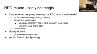 RDD re-use - sadly not magic
● If we know we are going to re-use the RDD what should we do?
○ If it fits nicely in memory caching in memory
○ persisting at another level
■ MEMORY, MEMORY_ONLY_SER, MEMORY_AND_DISK,
MEMORY_AND_DISK_SER
○ checkpointing
● Noisey clusters
○ _2 & checkpointing can help
● persist first for checkpointing
Richard Gillin
 
