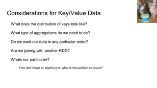 Considerations for Key/Value Data
What does the distribution of keys look like?
What type of aggregations do we need to do?
Do we want our data in any particular order?
Are we joining with another RDD?
Whats our partitioner?
If we don’t have an explicit one: what is the partition structure?
eleda 1
 