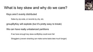 What is key skew and why do we care?
Keys aren’t evenly distributed
Sales by zip code, or records by city, etc.
groupByKey will explode (but it's pretty easy to break)
We can have really unbalanced partitions
If we have enough key skew sortByKey could even fail
Stragglers (uneven sharding can make some tasks take much longer)
Mitchell
Joyce
 