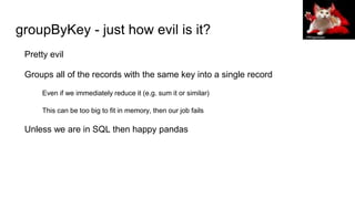 groupByKey - just how evil is it?
Pretty evil
Groups all of the records with the same key into a single record
Even if we immediately reduce it (e.g. sum it or similar)
This can be too big to fit in memory, then our job fails
Unless we are in SQL then happy pandas
PROgeckoam
 