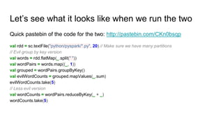 Let’s see what it looks like when we run the two
Quick pastebin of the code for the two: http://pastebin.com/CKn0bsqp
val rdd = sc.textFile("python/pyspark/*.py", 20) // Make sure we have many partitions
// Evil group by key version
val words = rdd.flatMap(_.split(" "))
val wordPairs = words.map((_, 1))
val grouped = wordPairs.groupByKey()
val evilWordCounts = grouped.mapValues(_.sum)
evilWordCounts.take(5)
// Less evil version
val wordCounts = wordPairs.reduceByKey(_ + _)
wordCounts.take(5)
 