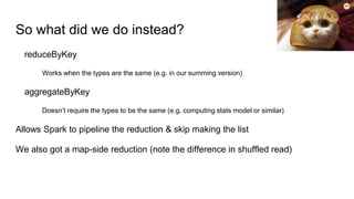 So what did we do instead?
reduceByKey
Works when the types are the same (e.g. in our summing version)
aggregateByKey
Doesn’t require the types to be the same (e.g. computing stats model or similar)
Allows Spark to pipeline the reduction & skip making the list
We also got a map-side reduction (note the difference in shuffled read)
 