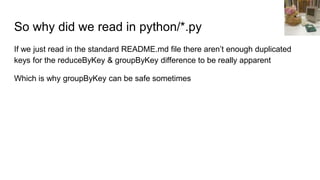 So why did we read in python/*.py
If we just read in the standard README.md file there aren’t enough duplicated
keys for the reduceByKey & groupByKey difference to be really apparent
Which is why groupByKey can be safe sometimes
 