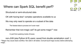 Where can Spark SQL benefit perf?
Structured or semi-structured data
OK with having less* complex operations available to us
We may only need to operate on a subset of the data
The fastest data to process isn’t even read
Remember that non-magic cat? Its got some magic** now
In part from peeking inside of boxes
non-JVM (aka Python & R) users: saved from double serialization cost! :)
**Magic may cause stack overflow. Not valid in all states. Consult local magic bureau before attempting
magic
Matti Mattila
 