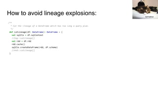 How to avoid lineage explosions:
/**
* Cut the lineage of a DataFrame which has too long a query plan.
*/
def cutLineage(df: DataFrame): DataFrame = {
val sqlCtx = df.sqlContext
//tag::cutLineage[]
val rdd = df.rdd
rdd.cache()
sqlCtx.createDataFrame(rdd, df.schema)
//end::cutLineage[]
}
karmablue
 