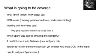What is going to be covered:
What I think I might know about you
RDD re-use (caching, persistence levels, and checkpointing)
Working with key/value data
Why group key is evil and what we can do about it
When Spark SQL can be amazing and wonderful
A brief introduction to Datasets (new in Spark 1.6)
Iterator-to-Iterator transformations (or yet another way to go OOM in the night)
How to test your Spark code :)
Torsten Reuschling
 