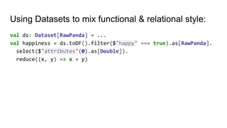 Using Datasets to mix functional & relational style:
val ds: Dataset[RawPanda] = ...
val happiness = ds.toDF().filter($"happy" === true).as[RawPanda].
select($"attributes"(0).as[Double]).
reduce((x, y) => x + y)
 