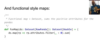 And functional style maps:
/**
* Functional map + Dataset, sums the positive attributes for the
pandas
*/
def funMap(ds: Dataset[RawPanda]): Dataset[Double] = {
ds.map{rp => rp.attributes.filter(_ > 0).sum}
}
 