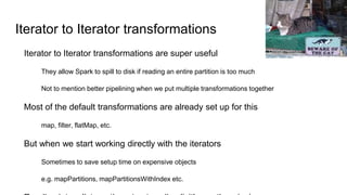 Iterator to Iterator transformations
Iterator to Iterator transformations are super useful
They allow Spark to spill to disk if reading an entire partition is too much
Not to mention better pipelining when we put multiple transformations together
Most of the default transformations are already set up for this
map, filter, flatMap, etc.
But when we start working directly with the iterators
Sometimes to save setup time on expensive objects
e.g. mapPartitions, mapPartitionsWithIndex etc.
Christian Heilmann
 