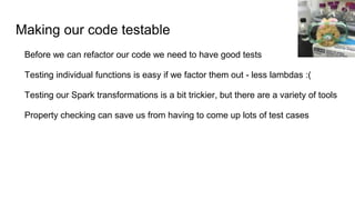 Making our code testable
Before we can refactor our code we need to have good tests
Testing individual functions is easy if we factor them out - less lambdas :(
Testing our Spark transformations is a bit trickier, but there are a variety of tools
Property checking can save us from having to come up lots of test cases
 