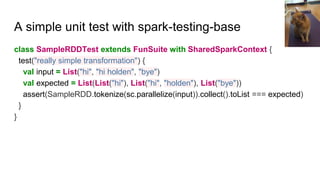 A simple unit test with spark-testing-base
class SampleRDDTest extends FunSuite with SharedSparkContext {
test("really simple transformation") {
val input = List("hi", "hi holden", "bye")
val expected = List(List("hi"), List("hi", "holden"), List("bye"))
assert(SampleRDD.tokenize(sc.parallelize(input)).collect().toList === expected)
}
}
 