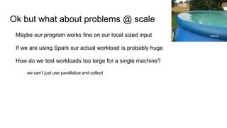 Ok but what about problems @ scale
Maybe our program works fine on our local sized input
If we are using Spark our actual workload is probably huge
How do we test workloads too large for a single machine?
we can’t just use parallelize and collect
Qfamily
 