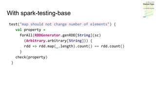 With spark-testing-base
test("map should not change number of elements") {
val property =
forAll(RDDGenerator.genRDD[String](sc)
(Arbitrary.arbitrary[String])) {
rdd => rdd.map(_.length).count() == rdd.count()
}
check(property)
}
 
