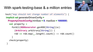 With spark-testing-base & a million entries
test("map should not change number of elements") {
implicit val generatorDrivenConfig =
PropertyCheckConfig(minSize = 0, maxSize = 1000000)
val property =
forAll(RDDGenerator.genRDD[String](sc)
(Arbitrary.arbitrary[String])) {
rdd => rdd.map(_.length).count() == rdd.count()
}
check(property)
}
 
