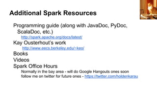 Additional Spark Resources
Programming guide (along with JavaDoc, PyDoc,
ScalaDoc, etc.)
http://spark.apache.org/docs/latest/
Kay Ousterhout’s work
http://www.eecs.berkeley.edu/~keo/
Books
Videos
Spark Office Hours
Normally in the bay area - will do Google Hangouts ones soon
follow me on twitter for future ones - https://twitter.com/holdenkarau
raider of gin
 
