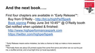 And the next book…..
First four chapters are available in “Early Release”*:
Buy from O’Reilly - http://bit.ly/highPerfSpark
Book signing Friday June 3rd 10:45** @ O’Reilly booth
Get notified when updated & finished:
http://www.highperformancespark.com
https://twitter.com/highperfspark
* Early Release means extra mistakes, but also a chance to help us make a more awesome
book.
**Normally there are about 25 printed copies first come first serve and when we run out its just
me, a stuffed animal, and a bud light lime (or local equivalent)
 