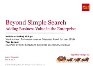 Beyond Simple Search
Adding Business Value in the Enterprise
Kathlina (Kathy) Phillips
Vice President, Technology Manager Enterprise Search Services (ESS)
Tom Lutmer
eBusiness Systems Consultant, Enterprise Search Services (ESS)
Lucene Revolution
May 2, 2013
© 2011 Wells Fargo Bank, N.A. All rights reserved. Internal use.
 