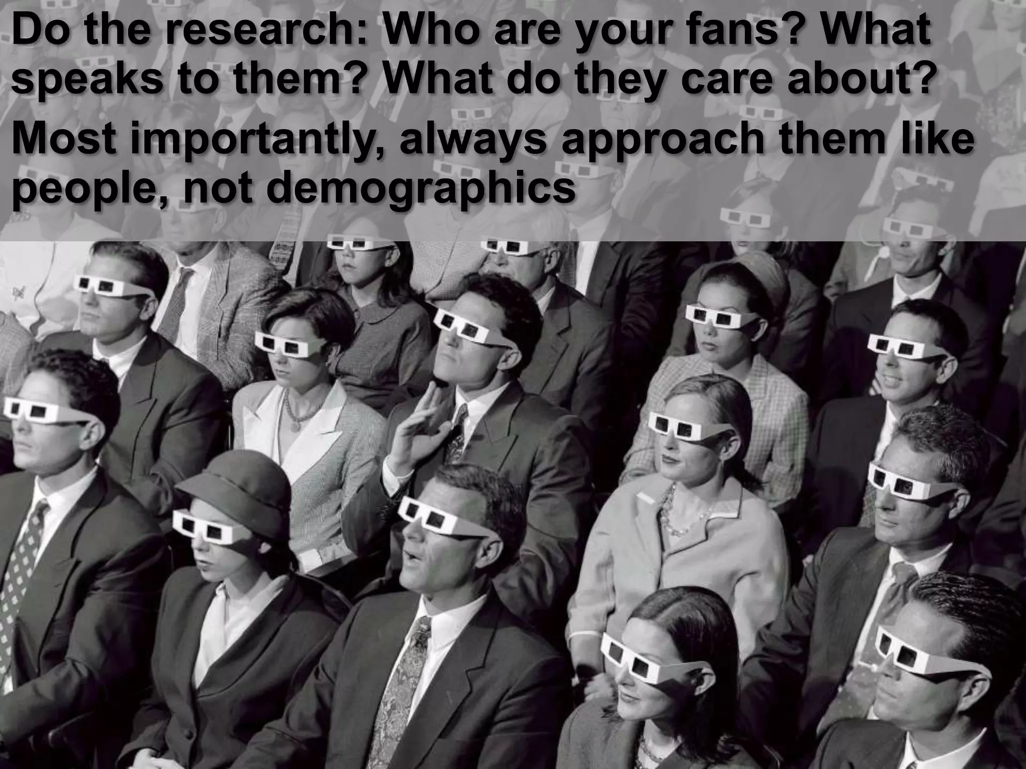 Do the research: Who are your fans? What
speaks to them? What do they care about?
Most importantly, always approach them like
people, not demographics
 
