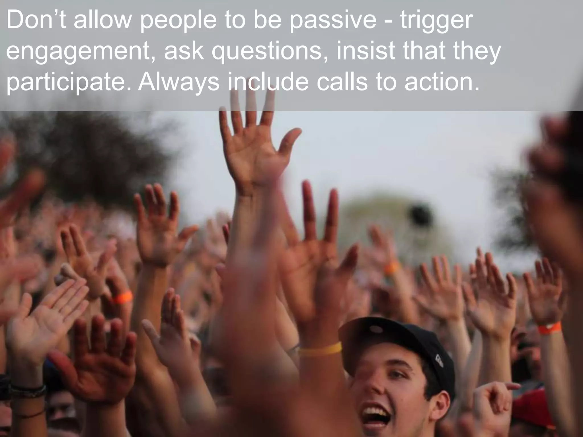Don’t allow people to be passive - trigger
engagement, ask questions, insist that they
participate. Always include calls to action.
 