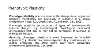 Phenotypic Plasticity
• Phenotypic plasticity refers to some of the changes in an organism's
behavior, morphology and physiology in response to a unique
environment (Price, T.D., Qvarnström, A., and Irwin, D.E., 2003).
• Phenotypic plasticity encompasses all types of environmentally
induced changes (e.g. morphological, physiological, behavioral,
phenological) that may or may not be permanent throughout an
individual's lifespan.
• Generally, phenotypic plasticity is more important for immobile
organisms (e.g. plants) than mobile organisms (e.g. most animals), as
mobile organisms can often move away from unfavorable
environments (Schlichting, C.D., 1986).
 