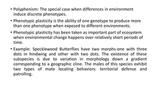 • Polyphenism: The special case when differences in environment
induce discrete phenotypes.
• Phenotypic plasticity is the ability of one genotype to produce more
than one phenotype when exposed to different environments.
• Phenotypic plasticity has been taken as important part of ecosystem
when environmental change happens over relatively short periods of
time.
• Example: Specklewood Butterflies have two morphs-one with three
dots in hindwing and other with two dots. The existence of these
subspecies is due to variation in morphology down a gradient
corresponding to a geographic cline. The males of this species exhibit
two types of mate locating behaviors: territorial defense and
patrolling.
 