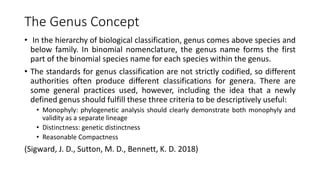 The Genus Concept
• In the hierarchy of biological classification, genus comes above species and
below family. In binomial nomenclature, the genus name forms the first
part of the binomial species name for each species within the genus.
• The standards for genus classification are not strictly codified, so different
authorities often produce different classifications for genera. There are
some general practices used, however, including the idea that a newly
defined genus should fulfill these three criteria to be descriptively useful:
• Monophyly: phylogenetic analysis should clearly demonstrate both monophyly and
validity as a separate lineage
• Distinctness: genetic distinctness
• Reasonable Compactness
(Sigward, J. D., Sutton, M. D., Bennett, K. D. 2018)
 
