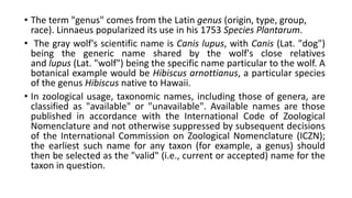 • The term "genus" comes from the Latin genus (origin, type, group,
race). Linnaeus popularized its use in his 1753 Species Plantarum.
• The gray wolf's scientific name is Canis lupus, with Canis (Lat. "dog")
being the generic name shared by the wolf's close relatives
and lupus (Lat. "wolf") being the specific name particular to the wolf. A
botanical example would be Hibiscus arnottianus, a particular species
of the genus Hibiscus native to Hawaii.
• In zoological usage, taxonomic names, including those of genera, are
classified as "available" or "unavailable". Available names are those
published in accordance with the International Code of Zoological
Nomenclature and not otherwise suppressed by subsequent decisions
of the International Commission on Zoological Nomenclature (ICZN);
the earliest such name for any taxon (for example, a genus) should
then be selected as the "valid" (i.e., current or accepted) name for the
taxon in question.
 