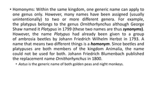• Homonyms: Within the same kingdom, one generic name can apply to
one genus only. However, many names have been assigned (usually
unintentionally) to two or more different genera. For example,
the platypus belongs to the genus Ornithorhynchus although George
Shaw named it Platypus in 1799 (these two names are thus synonyms).
However, the name Platypus had already been given to a group
of ambrosia beetles by Johann Friedrich Wilhelm Herbst in 1793. A
name that means two different things is a homonym. Since beetles and
platypuses are both members of the kingdom Animalia, the name
could not be used for both. Johann Friedrich Blumenbach published
the replacement name Ornithorhynchus in 1800.
• Aotus is the generic name of both golden peas and night monkeys.
 