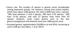 • Genus size: The number of species in genera varies considerably
among taxonomic groups. For instance, among (non-avian) reptiles,
which have about 1180 genera, the most (>300) have only 1 species,
~360 have between 2 and 4 species, 260 have 5-10 species, ~200
have 11-50 species, and only 27 genera have more than 50
species. However, some insect genera such as the bee
genera Lasioglossum and Andrena have over 1000 species each.
• Accepted genera: approximately 510,000 as at end 2016, increasing at
some 2,500 per year (Rees, T. at.al. 2017).
 