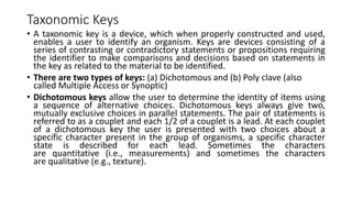 Taxonomic Keys
• A taxonomic key is a device, which when properly constructed and used,
enables a user to identify an organism. Keys are devices consisting of a
series of contrasting or contradictory statements or propositions requiring
the identifier to make comparisons and decisions based on statements in
the key as related to the material to be identified.
• There are two types of keys: (a) Dichotomous and (b) Poly clave (also
called Multiple Access or Synoptic)
• Dichotomous keys allow the user to determine the identity of items using
a sequence of alternative choices. Dichotomous keys always give two,
mutually exclusive choices in parallel statements. The pair of statements is
referred to as a couplet and each 1/2 of a couplet is a lead. At each couplet
of a dichotomous key the user is presented with two choices about a
specific character present in the group of organisms, a specific character
state is described for each lead. Sometimes the characters
are quantitative (i.e., measurements) and sometimes the characters
are qualitative (e.g., texture).
 