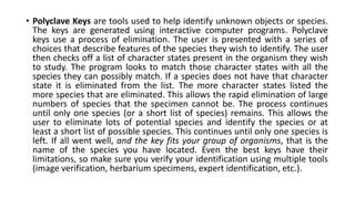 • Polyclave Keys are tools used to help identify unknown objects or species.
The keys are generated using interactive computer programs. Polyclave
keys use a process of elimination. The user is presented with a series of
choices that describe features of the species they wish to identify. The user
then checks off a list of character states present in the organism they wish
to study. The program looks to match those character states with all the
species they can possibly match. If a species does not have that character
state it is eliminated from the list. The more character states listed the
more species that are eliminated. This allows the rapid elimination of large
numbers of species that the specimen cannot be. The process continues
until only one species (or a short list of species) remains. This allows the
user to eliminate lots of potential species and identify the species or at
least a short list of possible species. This continues until only one species is
left. If all went well, and the key fits your group of organisms, that is the
name of the species you have located. Even the best keys have their
limitations, so make sure you verify your identification using multiple tools
(image verification, herbarium specimens, expert identification, etc.).
 